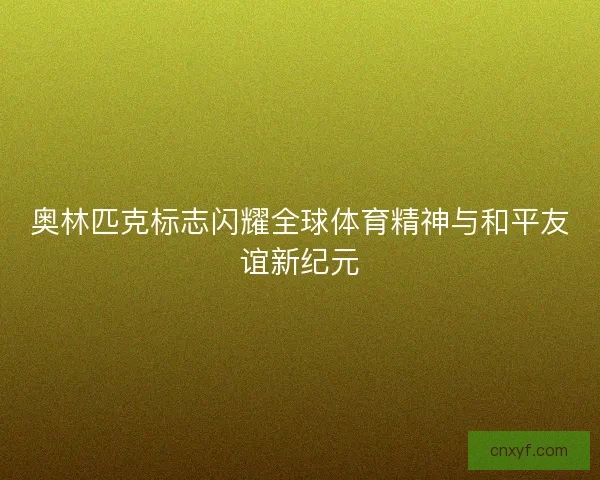 奥林匹克标志闪耀全球体育精神与和平友谊新纪元