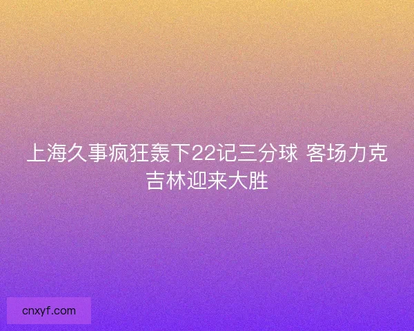 上海久事疯狂轰下22记三分球 客场力克吉林迎来大胜