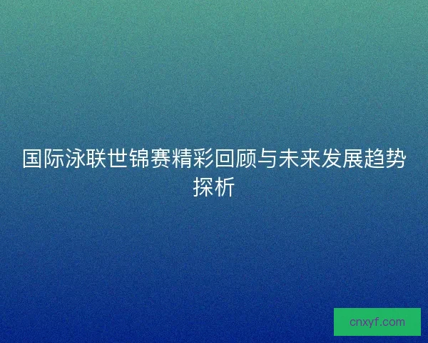 国际泳联世锦赛精彩回顾与未来发展趋势探析