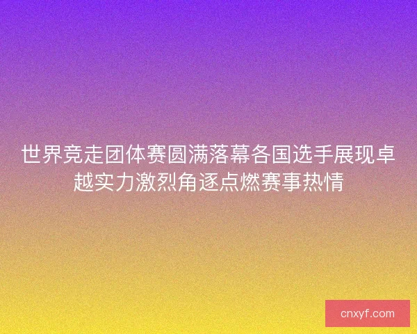 世界竞走团体赛圆满落幕各国选手展现卓越实力激烈角逐点燃赛事热情