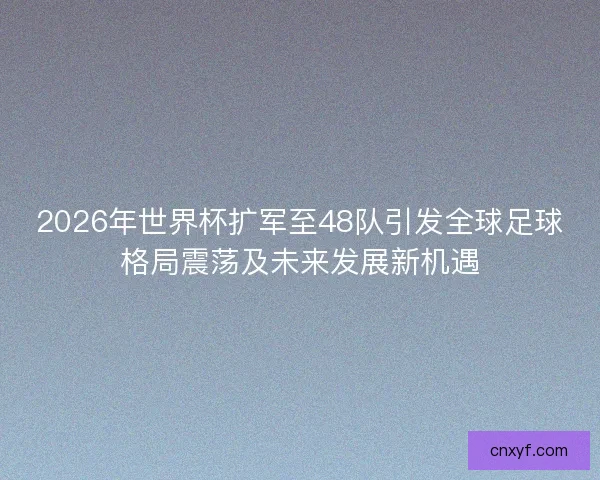 2026年世界杯扩军至48队引发全球足球格局震荡及未来发展新机遇
