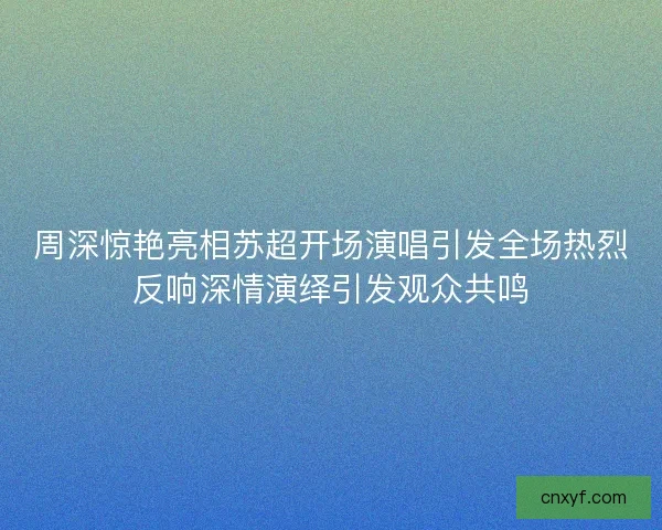 周深惊艳亮相苏超开场演唱引发全场热烈反响深情演绎引发观众共鸣